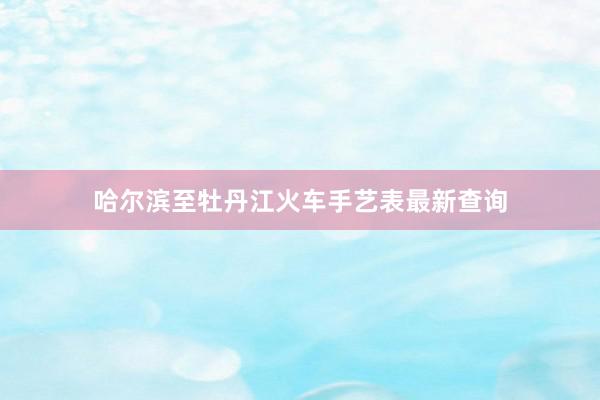 哈尔滨至牡丹江火车手艺表最新查询