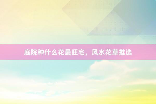庭院种什么花最旺宅，风水花草推选