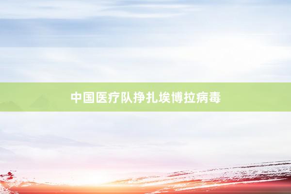 中国医疗队挣扎埃博拉病毒